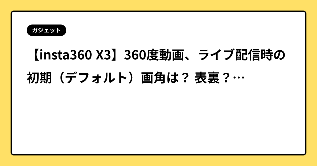 【insta360 X3】360度動画、ライブ配信時の初期（デフォルト）画角は？ 表裏？？