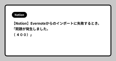 【Notion】Evernoteからのインポートに失敗するとき。「問題が発生しました。（ ４００）」